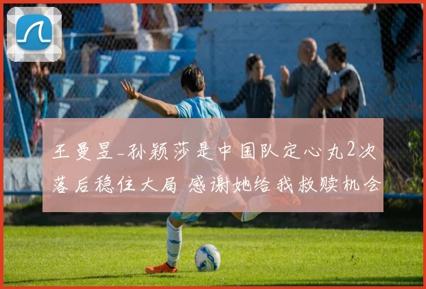 王曼昱_孙颖莎是中国队定心丸2次落后稳住大局 感谢她给我救赎机会