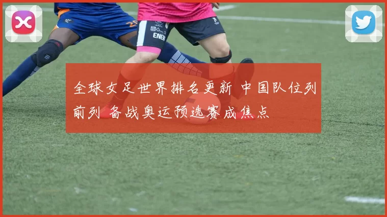 全球女足世界排名更新 中国队位列前列 备战奥运预选赛成焦点