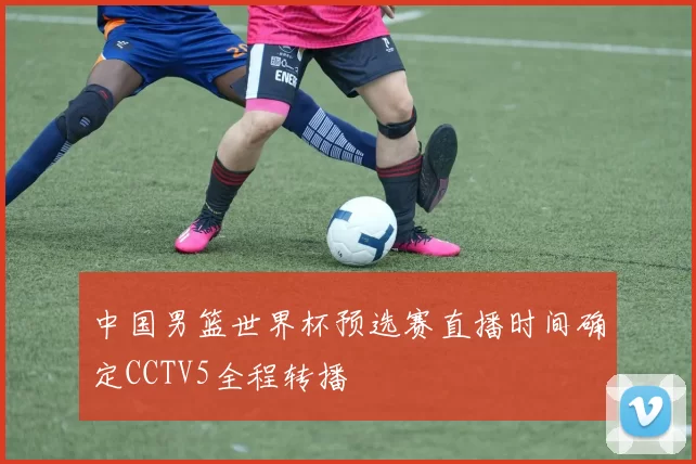 中国男篮世界杯预选赛直播时间确定CCTV5全程转播