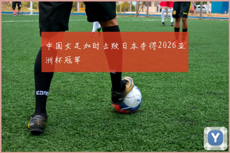 中国女足加时击败日本夺得2026亚洲杯冠军