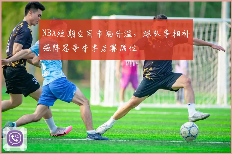 NBA短期合同市场升温，球队争相补强阵容争夺季后赛席位