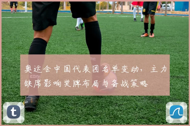 奥运会中国代表团名单变动，主力缺席影响奖牌布局与备战策略