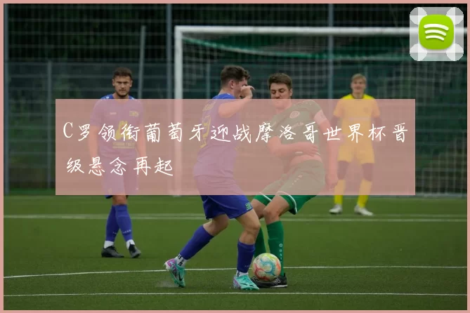 C罗领衔葡萄牙迎战摩洛哥世界杯晋级悬念再起