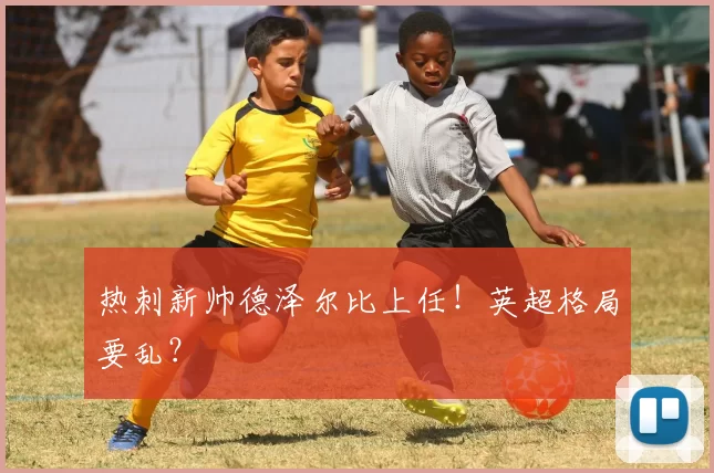 热刺新帅德泽尔比上任！英超格局要乱？