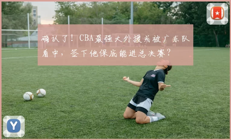 确认了！CBA最强大外援或被广东队看中，签下他保底能进总决赛？