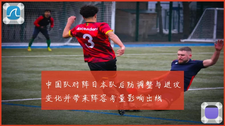 中国队对阵日本队后防调整与进攻变化并带来阵容考量影响出线