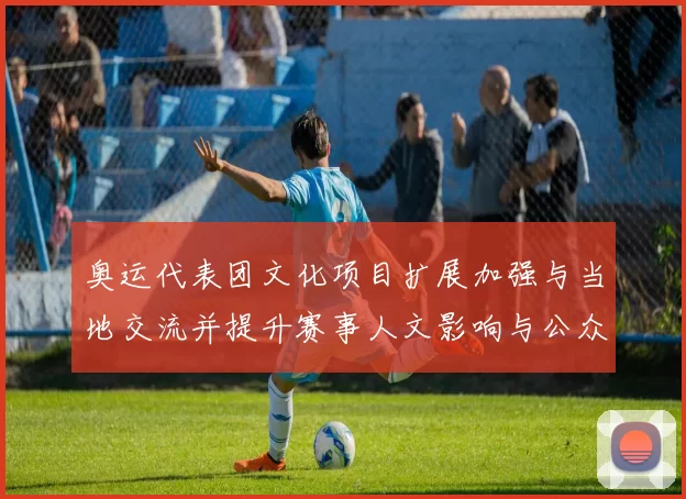 奥运代表团文化项目扩展加强与当地交流并提升赛事人文影响与公众互动