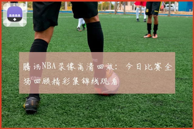 腾讯NBA录像高清回放：今日比赛全场回顾精彩集锦线观看