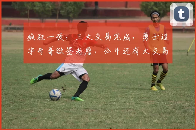 疯狂一夜，三大交易完成，勇士追字母哥欲签老詹，公牛还有大交易