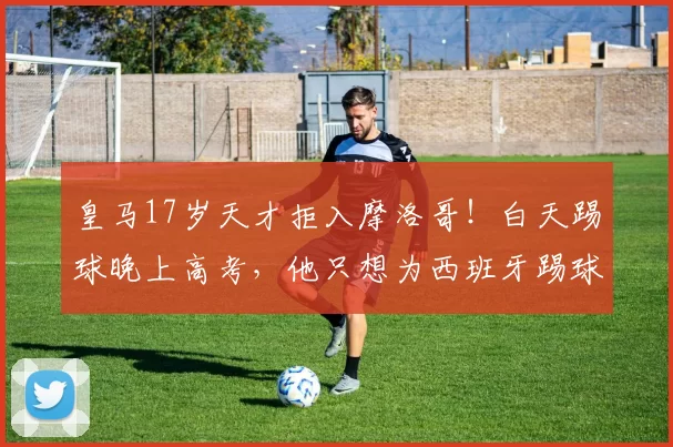 皇马17岁天才拒入摩洛哥！白天踢球晚上高考，他只想为西班牙踢球