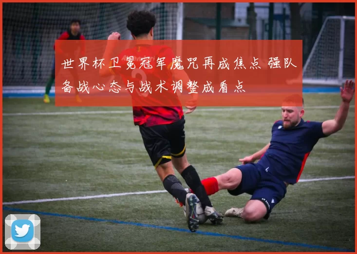 世界杯卫冕冠军魔咒再成焦点 强队备战心态与战术调整成看点