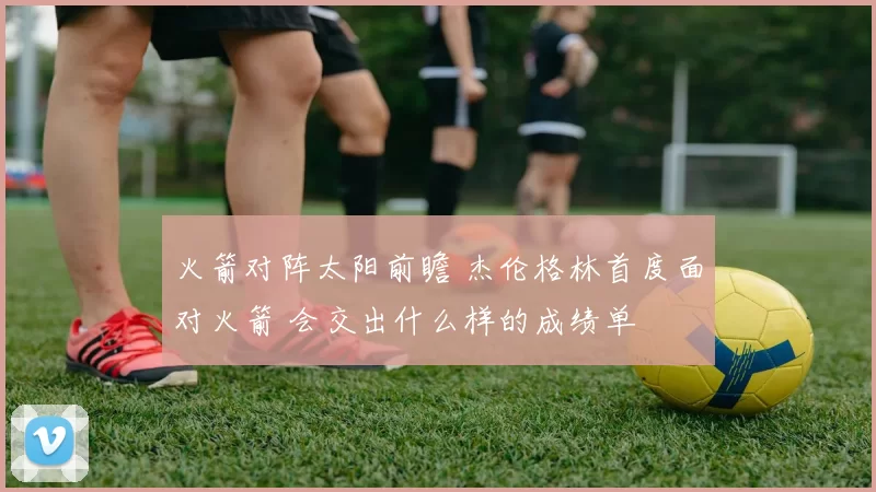 火箭对阵太阳前瞻 杰伦格林首度面对火箭 会交出什么样的成绩单