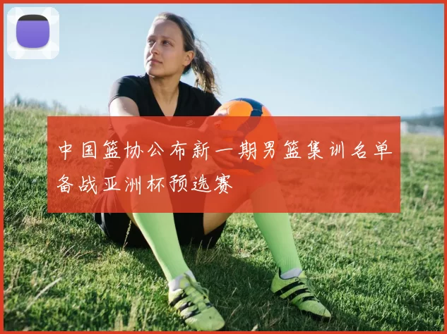 中国篮协公布新一期男篮集训名单备战亚洲杯预选赛