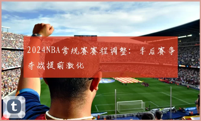 2024NBA常规赛赛程调整：季后赛争夺战提前激化