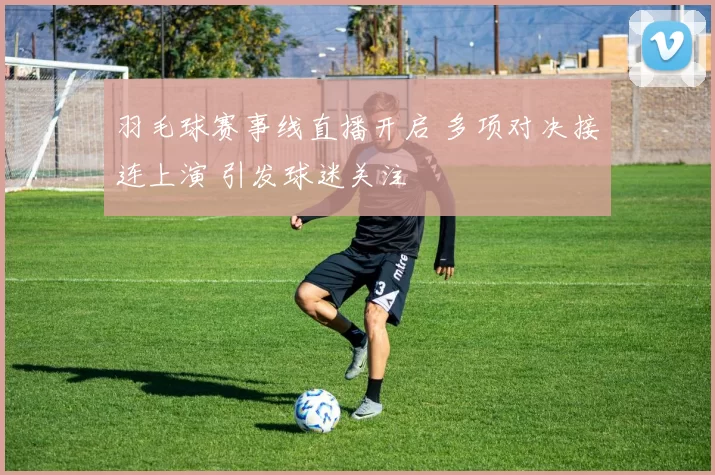 羽毛球赛事线直播开启 多项对决接连上演 引发球迷关注