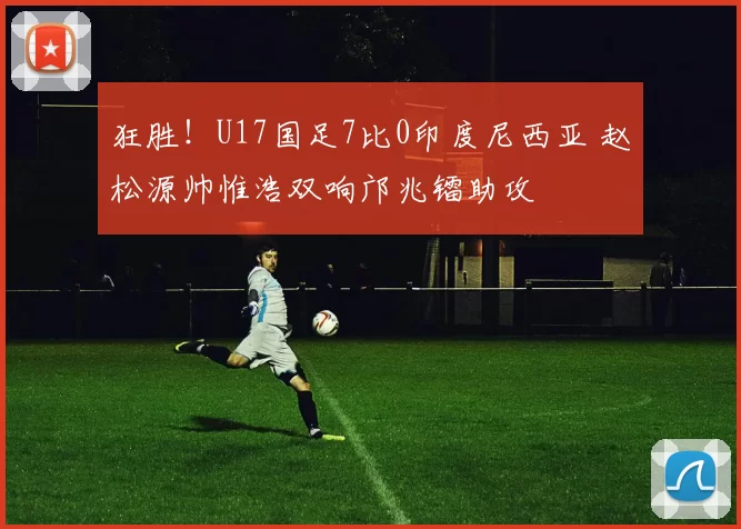 狂胜！U17国足7比0印度尼西亚 赵松源帅惟浩双响邝兆镭助攻