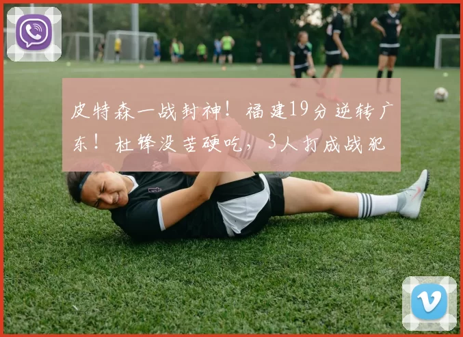 皮特森一战封神！福建19分逆转广东！杜锋没苦硬吃，3人打成战犯