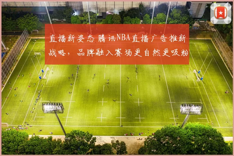 直播新姿态 腾讯NBA直播广告推新战略，品牌融入赛场更自然更吸粉