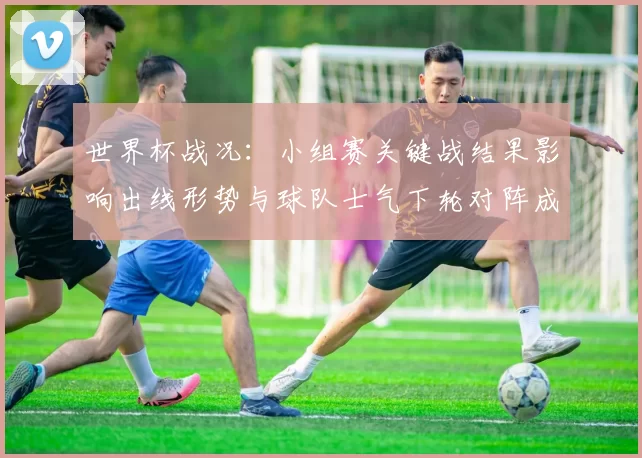 世界杯战况：小组赛关键战结果影响出线形势与球队士气下轮对阵成看点