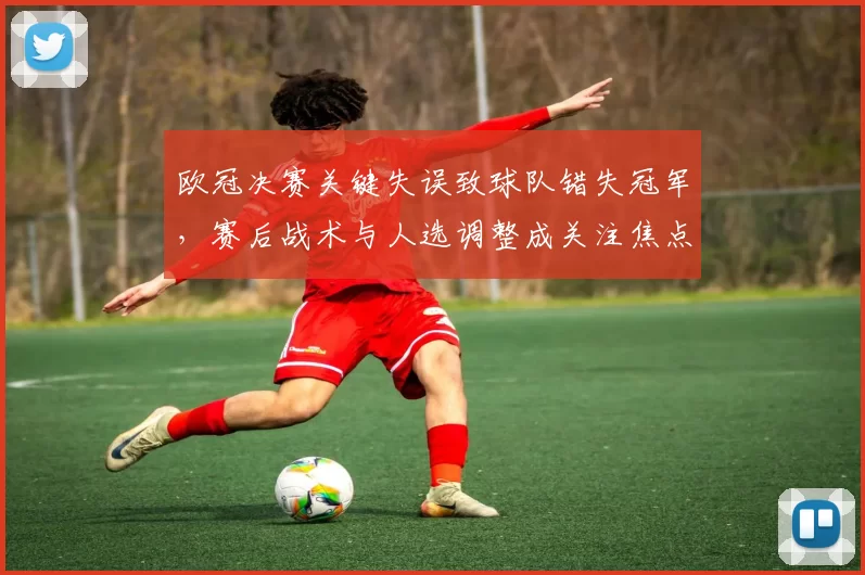 欧冠决赛关键失误致球队错失冠军，赛后战术与人选调整成关注焦点