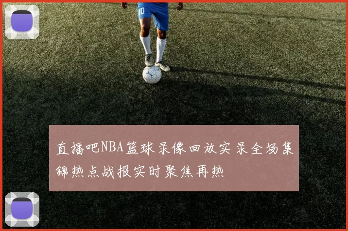 直播吧NBA篮球录像回放实录全场集锦热点战报实时聚焦再热