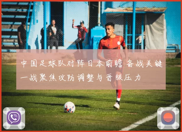 中国足球队对阵日本前瞻 备战关键一战聚焦攻防调整与晋级压力