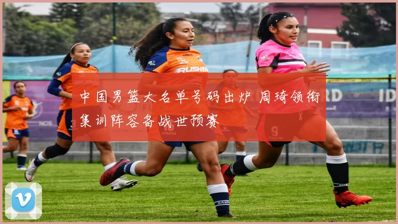 中国男篮大名单号码出炉 周琦领衔集训阵容备战世预赛