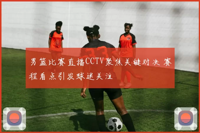 男篮比赛直播CCTV聚焦关键对决 赛程看点引发球迷关注