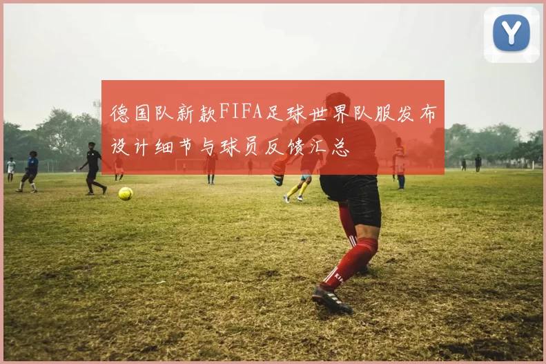 德国队新款FIFA足球世界队服发布设计细节与球员反馈汇总
