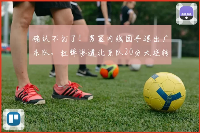 确认不打了！男篮内线国手退出广东队，杜锋惨遭北京队20分大逆转