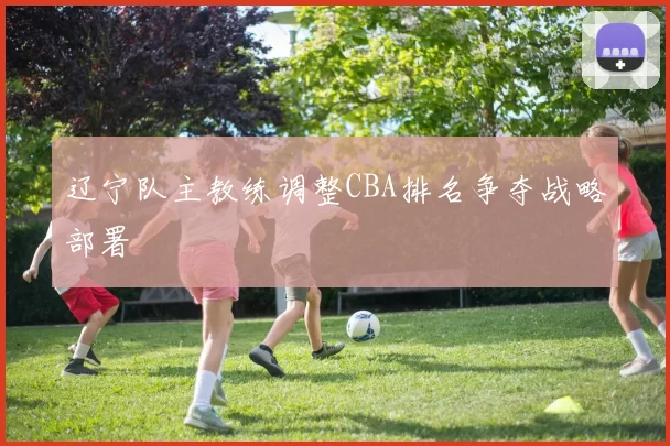 辽宁队主教练调整CBA排名争夺战略部署