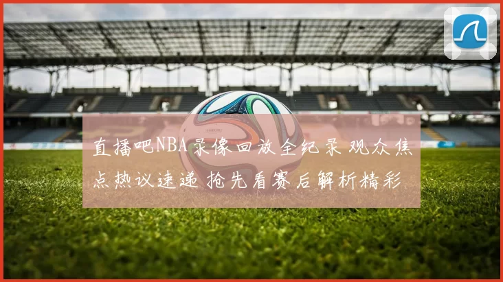 直播吧NBA录像回放全纪录 观众焦点热议速递 抢先看赛后解析精彩