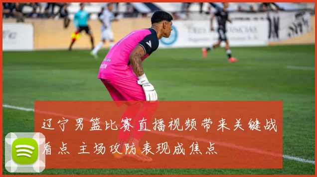 辽宁男篮比赛直播视频带来关键战看点 主场攻防表现成焦点