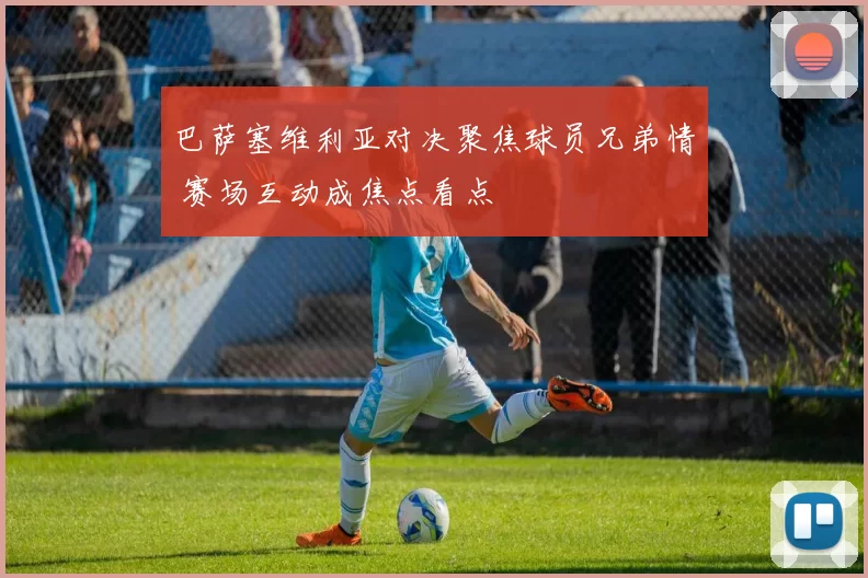 巴萨塞维利亚对决聚焦球员兄弟情 赛场互动成焦点看点