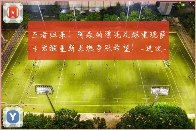王者归来！阿森纳漂亮足球重现萨卡觉醒重新点燃争冠希望！_进攻_赖什_巅峰状态