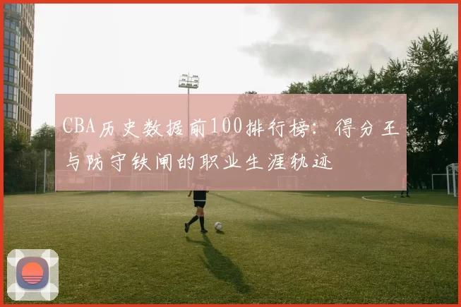 CBA历史数据前100排行榜：得分王与防守铁闸的职业生涯轨迹