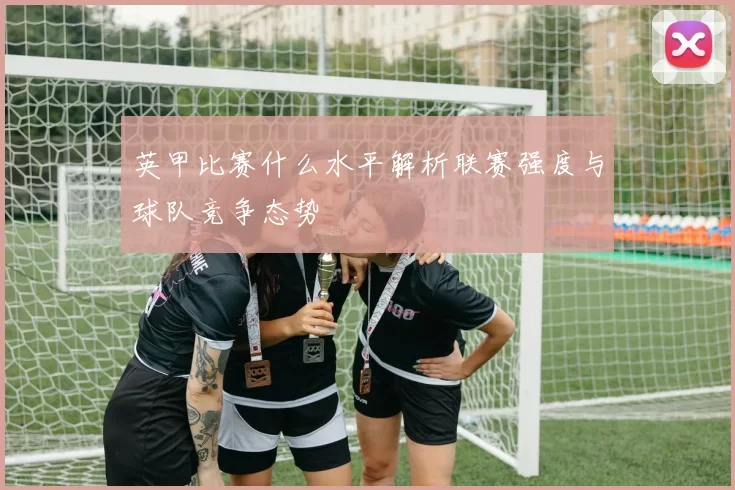 英甲比赛什么水平解析联赛强度与球队竞争态势