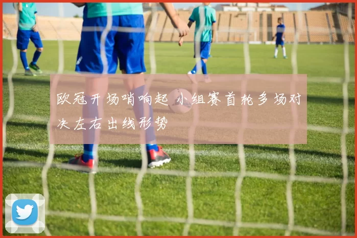 欧冠开场哨响起 小组赛首轮多场对决左右出线形势