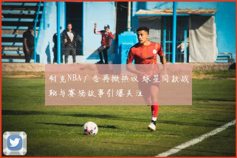 耐克NBA广告再掀热议 球星同款战靴与赛场故事引爆关注