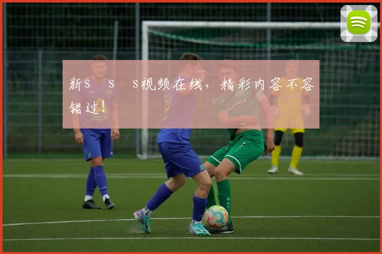 新s s s视频在线，精彩内容不容错过！