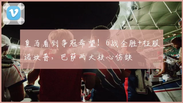 皇马看到争冠希望！6战全胜+征服诺坎普，巴萨两大核心伤缺