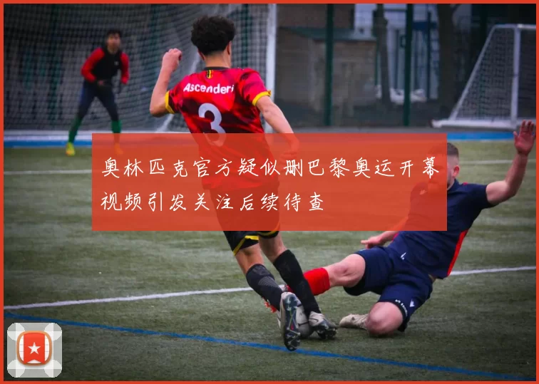 奥林匹克官方疑似删巴黎奥运开幕视频引发关注后续待查