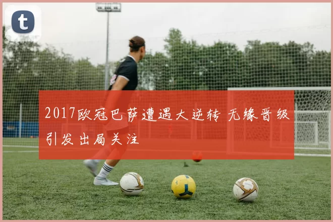 2017欧冠巴萨遭遇大逆转 无缘晋级引发出局关注