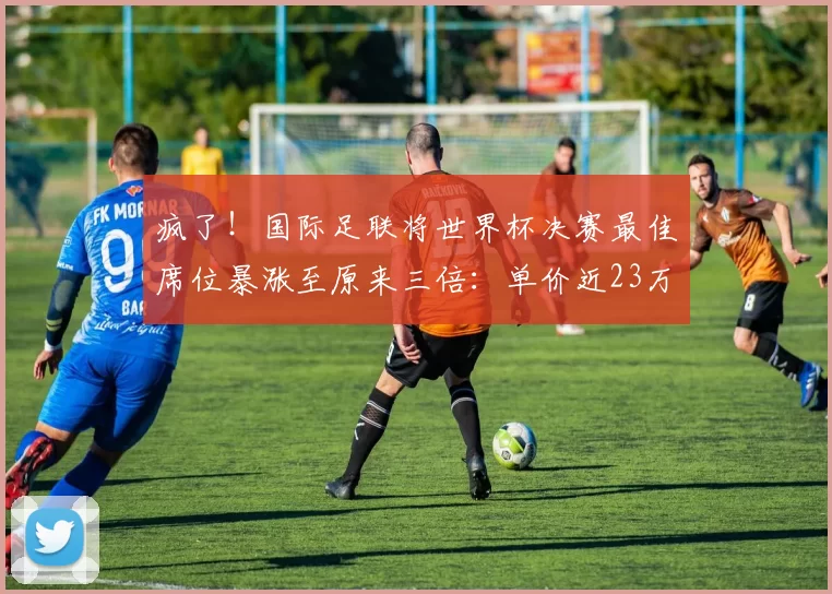 疯了！国际足联将世界杯决赛最佳席位暴涨至原来三倍：单价近23万