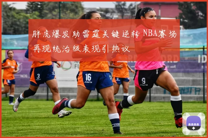 胖虎爆发助雷霆关键逆转 NBA赛场再现统治级表现引热议