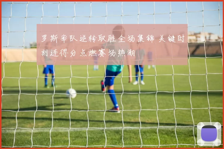 罗斯率队逆转取胜全场集锦 关键时刻连得分点燃赛场热潮