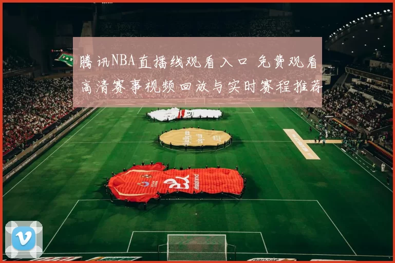 腾讯NBA直播线观看入口 免费观看高清赛事视频回放与实时赛程推荐