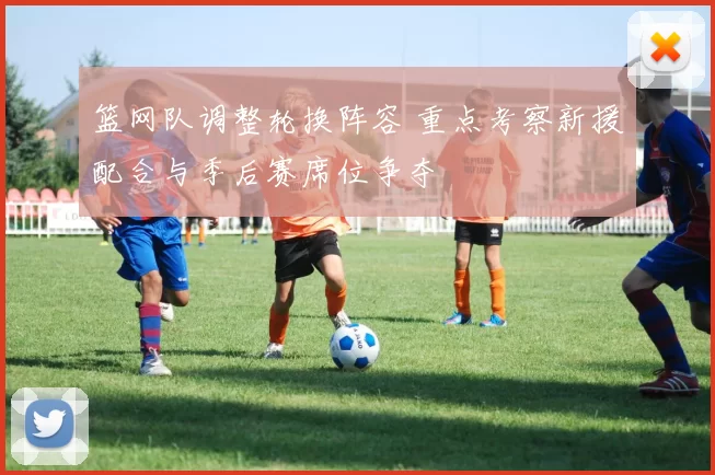 篮网队调整轮换阵容 重点考察新援配合与季后赛席位争夺