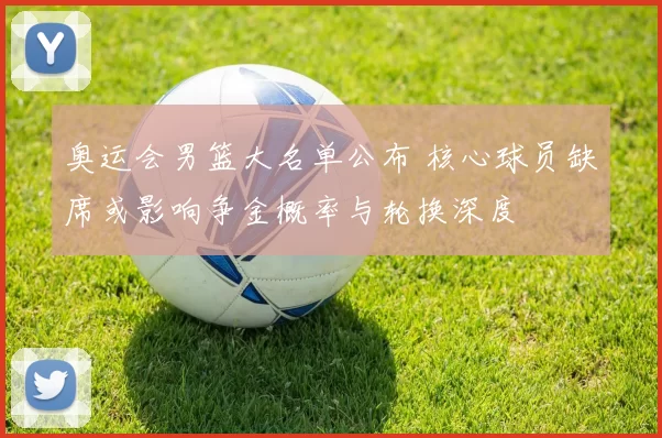 奥运会男篮大名单公布 核心球员缺席或影响争金概率与轮换深度