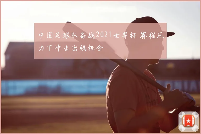 中国足球队备战2021世界杯 赛程压力下冲击出线机会